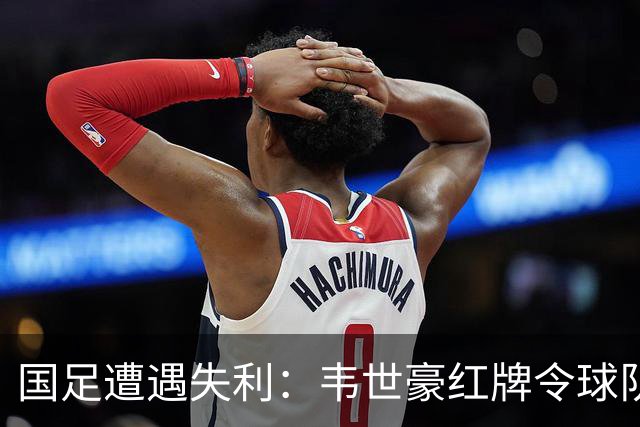 国足遭遇失利：韦世豪红牌令球队十人应战，最终0比1败给塔吉克斯坦